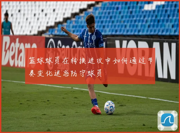 篮球球员在转换进攻中如何通过节奏变化迷惑防守球员