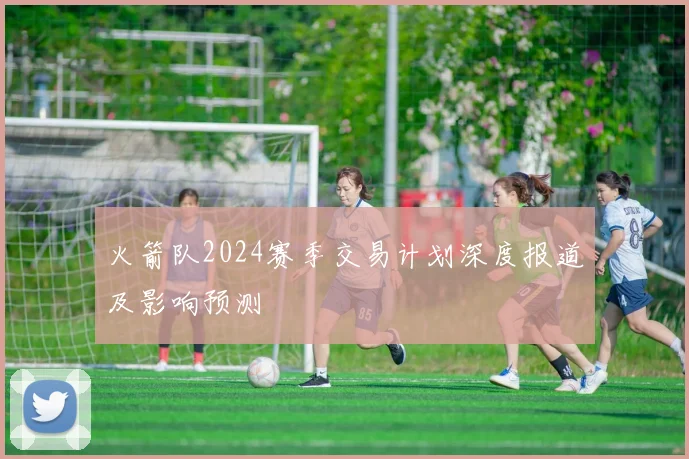 火箭队2024赛季交易计划深度报道及影响预测