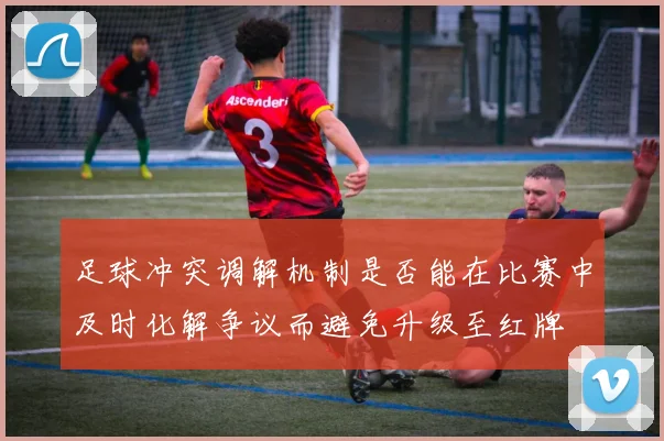 足球冲突调解机制是否能在比赛中及时化解争议而避免升级至红牌