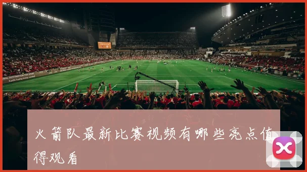 火箭队最新比赛视频有哪些亮点值得观看