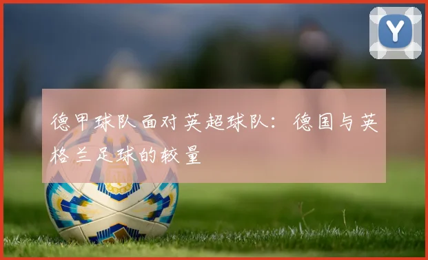 德甲球队面对英超球队：德国与英格兰足球的较量