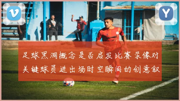 足球黑洞概念是否启发比赛录像对关键球员进出场时空瞬间的创意叙事