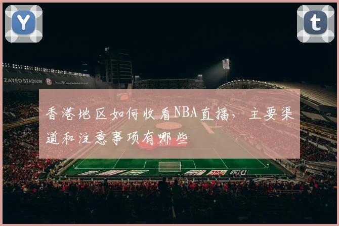 香港地区如何收看NBA直播，主要渠道和注意事项有哪些