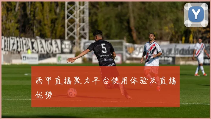 西甲直播聚力平台使用体验及直播优势