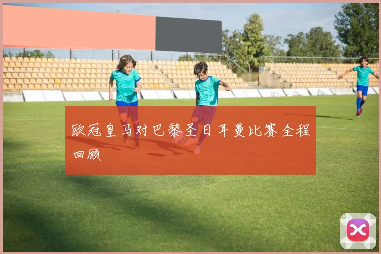 欧冠皇马对巴黎圣日耳曼比赛全程回顾