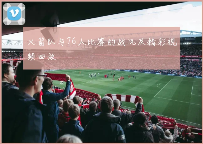 火箭队与76人比赛的战况及精彩视频回放
