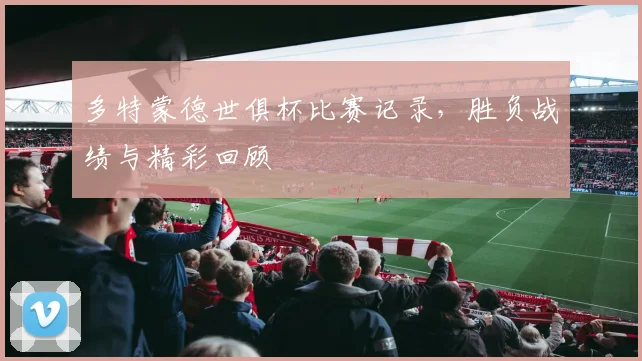 多特蒙德世俱杯比赛记录，胜负战绩与精彩回顾